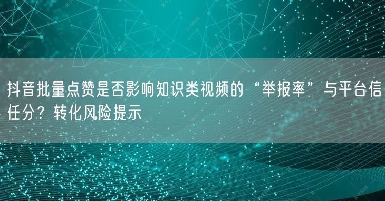 抖音批量点赞是否影响知识类视频的“举报率”与平台信任分?转化风险提示