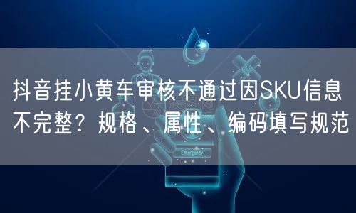 抖音挂小黄车审核不通过因SKU信息不完整?规格、属性、编码填写规范