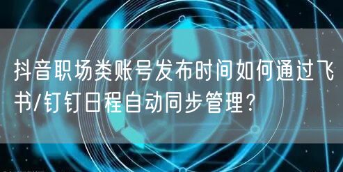 抖音职场类账号发布时间如何通过飞书/钉钉日程自动同步管理?