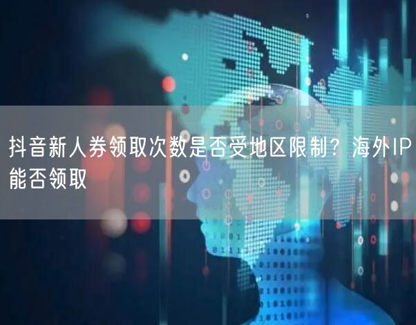 抖音新人券领取次数是否受地区限制?海外IP能否领取