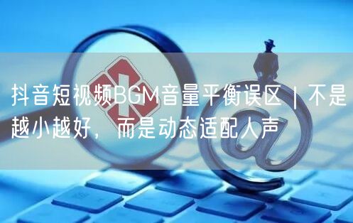 抖音短视频BGM音量平衡误区|不是越小越好,而是动态适配人声