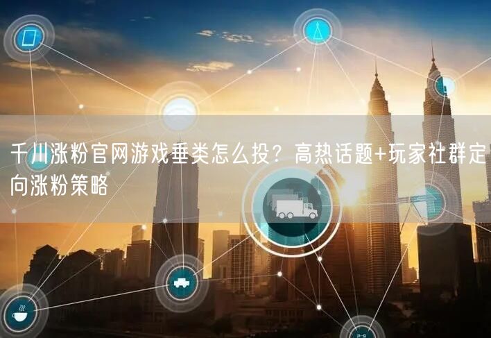 千川涨粉官网游戏垂类怎么投?高热话题+玩家社群定向涨粉策略