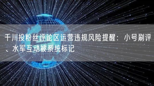 千川投粉丝评论区运营违规风险提醒:小号刷评、水军互动被系统标记