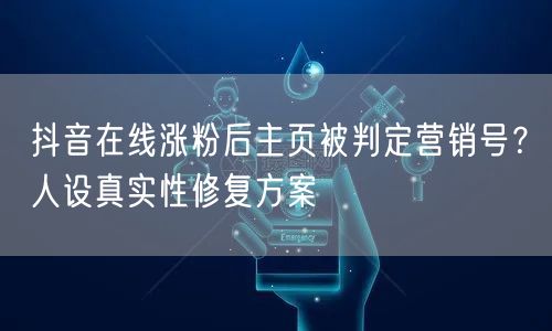 抖音在线涨粉后主页被判定营销号?人设真实性修复方案