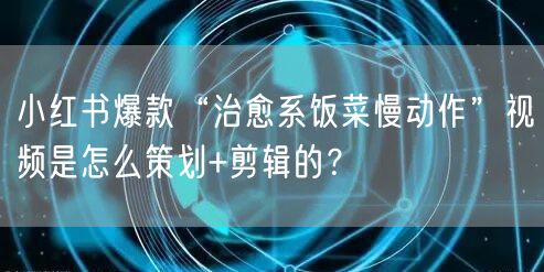 小红书爆款“治愈系饭菜慢动作”视频是怎么策划+剪辑的?
