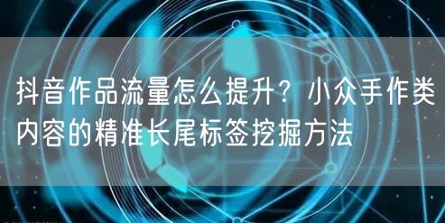 抖音作品流量怎么提升?小众手作类内容的精准长尾标签挖掘方法