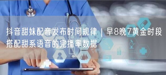 抖音甜妹配音发布时间规律｜早8晚7黄金时段搭配甜系语音的完播率数据