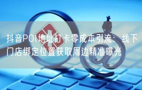 抖音POI地址打卡零成本引流:线下门店绑定位置获取周边精准曝光