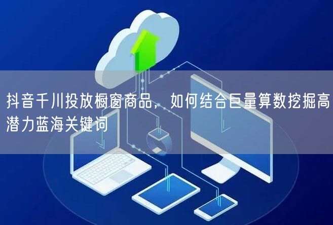 抖音千川投放橱窗商品,如何结合巨量算数挖掘高潜力蓝海关键词