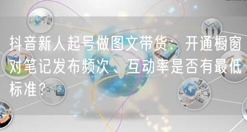 抖音新人起号做图文带货:开通橱窗对笔记发布频次、互动率是否有最低标准?