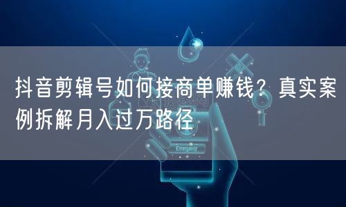 抖音剪辑号如何接商单赚钱?真实案例拆解月入过万路径