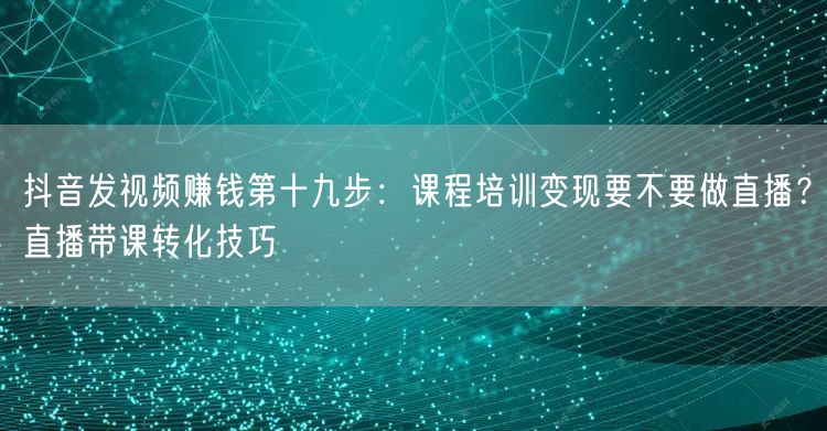 抖音发视频赚钱第十九步：课程培训变现要不要做直播？直播带课转化技巧