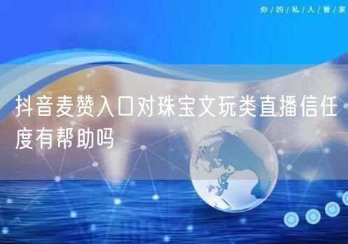 抖音麦赞入口对珠宝文玩类直播信任度有帮助吗